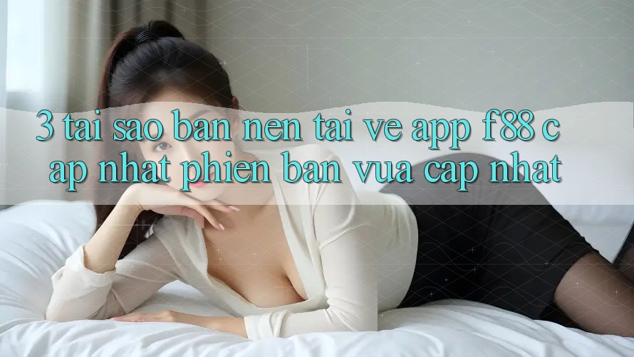 3. Tại Sao Bạn Nên Tải về App f88 Cập Nhật Phiên bản vừa cập nhật?
