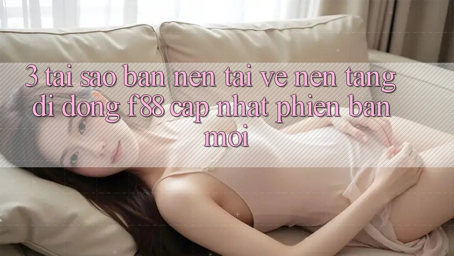 3. Tại Sao Bạn Nên Tải về Nền tảng di động f88 Cập Nhật Phiên bản mới?