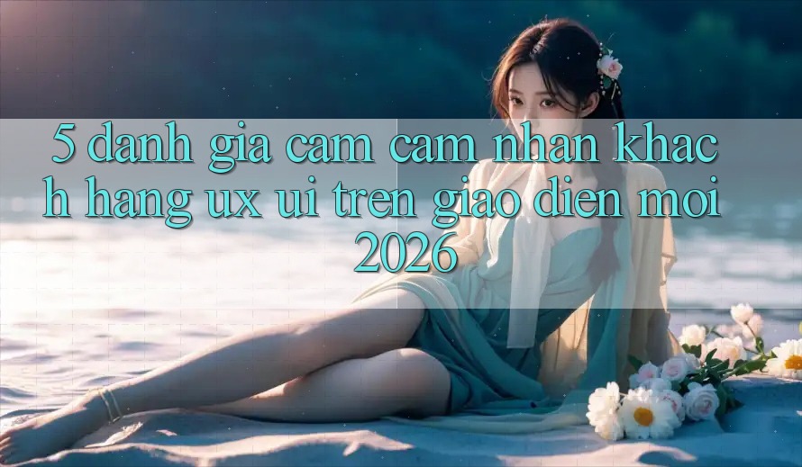5. Đánh Giá Cảm cảm nhận Khách hàng (UX/UI) Trên Giao Diện Mới 2026