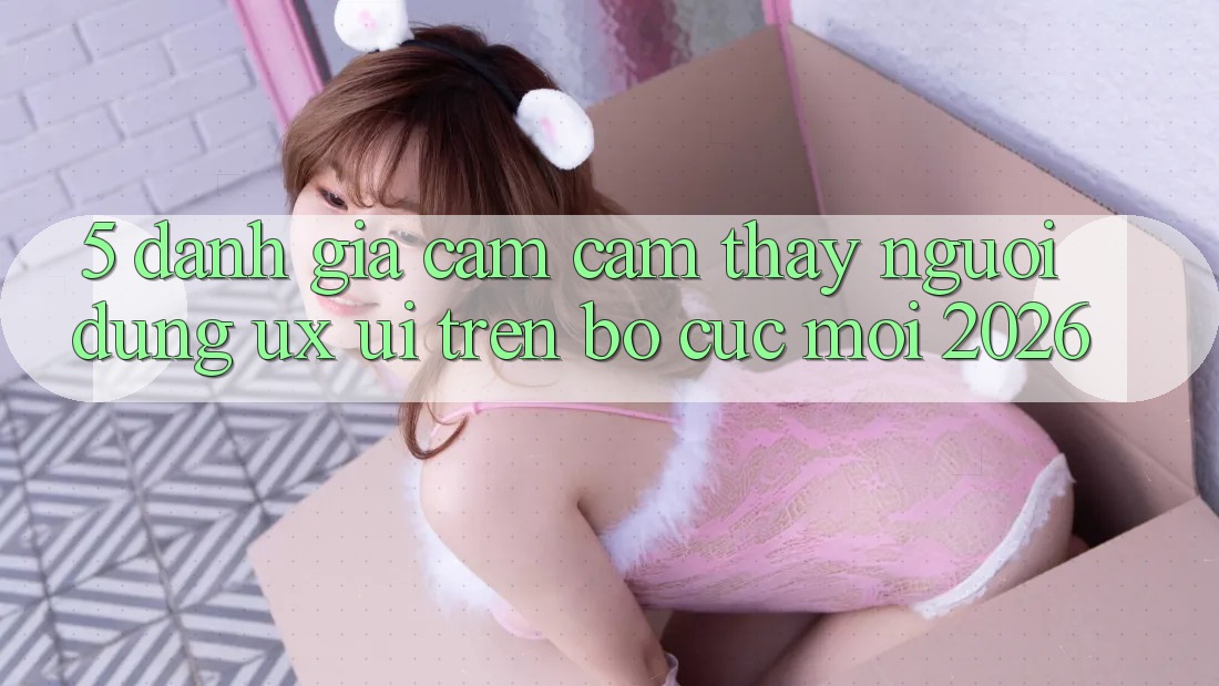 5. Đánh Giá Cảm cảm thấy Người Dùng (UX/UI) Trên Bố cục Mới 2026