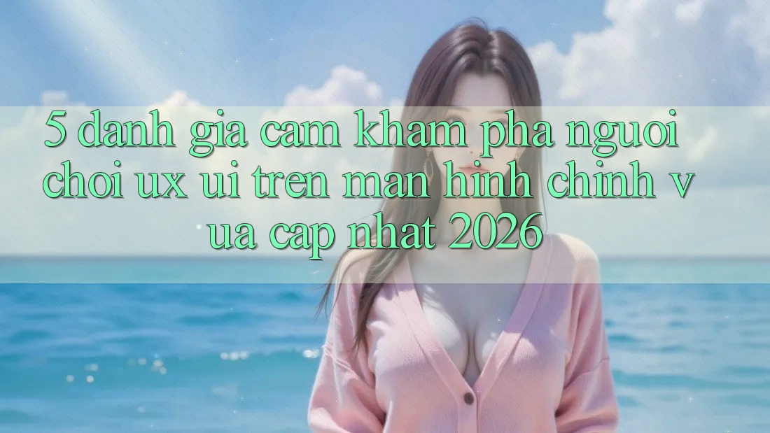 5. Đánh Giá Cảm khám phá Người chơi (UX/UI) Trên Màn hình chính Vừa cập nhật 2026