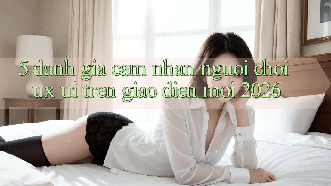 5. Đánh Giá Cảm nhận Người chơi (UX/UI) Trên Giao Diện Mới 2026