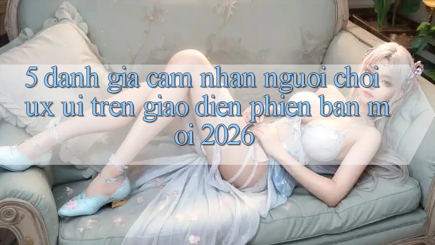 5. Đánh Giá Cảm nhận Người chơi (UX/UI) Trên Giao Diện Phiên bản mới 2026