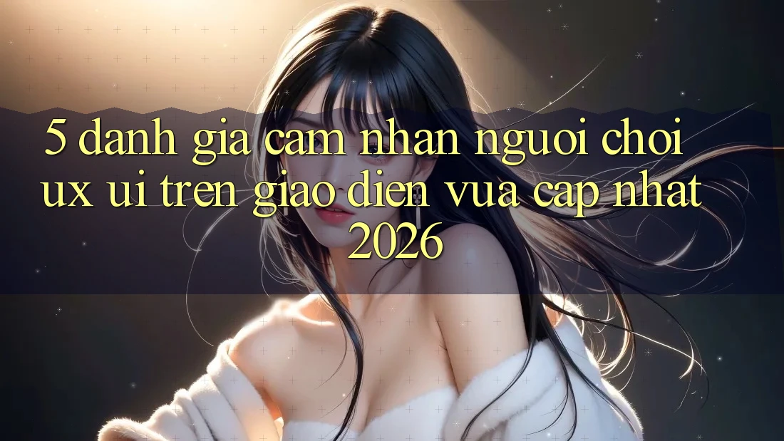 5. Đánh Giá Cảm nhận Người chơi (UX/UI) Trên Giao Diện Vừa cập nhật 2026