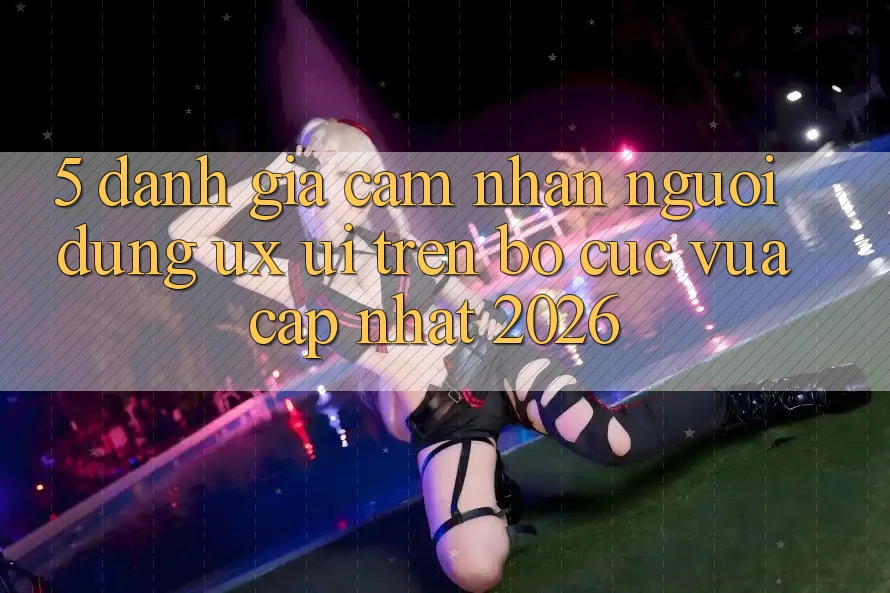 5. Đánh Giá Cảm nhận Người Dùng (UX/UI) Trên Bố cục Vừa cập nhật 2026