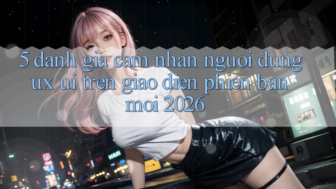 5. Đánh Giá Cảm nhận Người Dùng (UX/UI) Trên Giao Diện Phiên bản mới 2026