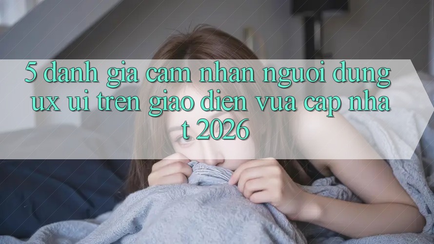 5. Đánh Giá Cảm nhận Người Dùng (UX/UI) Trên Giao Diện Vừa cập nhật 2026