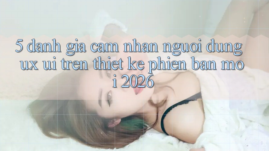 5. Đánh Giá Cảm nhận Người Dùng (UX/UI) Trên Thiết kế Phiên bản mới 2026