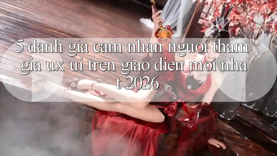 5. Đánh Giá Cảm nhận Người tham gia (UX/UI) Trên Giao Diện Mới nhất 2026