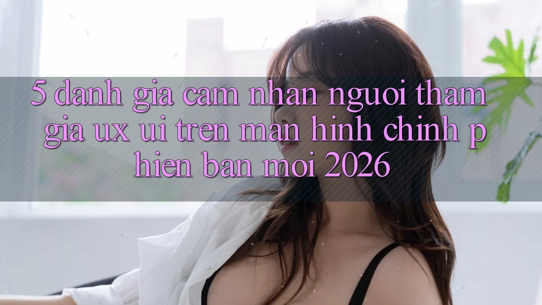 5. Đánh Giá Cảm nhận Người tham gia (UX/UI) Trên Màn hình chính Phiên bản mới 2026