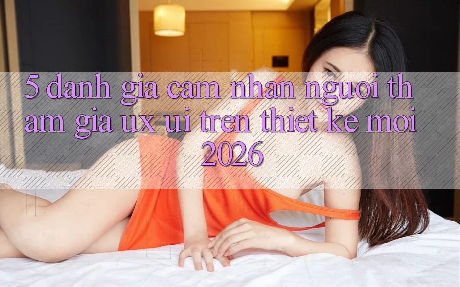 5. Đánh Giá Cảm nhận Người tham gia (UX/UI) Trên Thiết kế Mới 2026