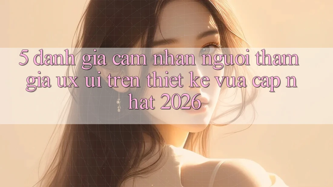 5. Đánh Giá Cảm nhận Người tham gia (UX/UI) Trên Thiết kế Vừa cập nhật 2026