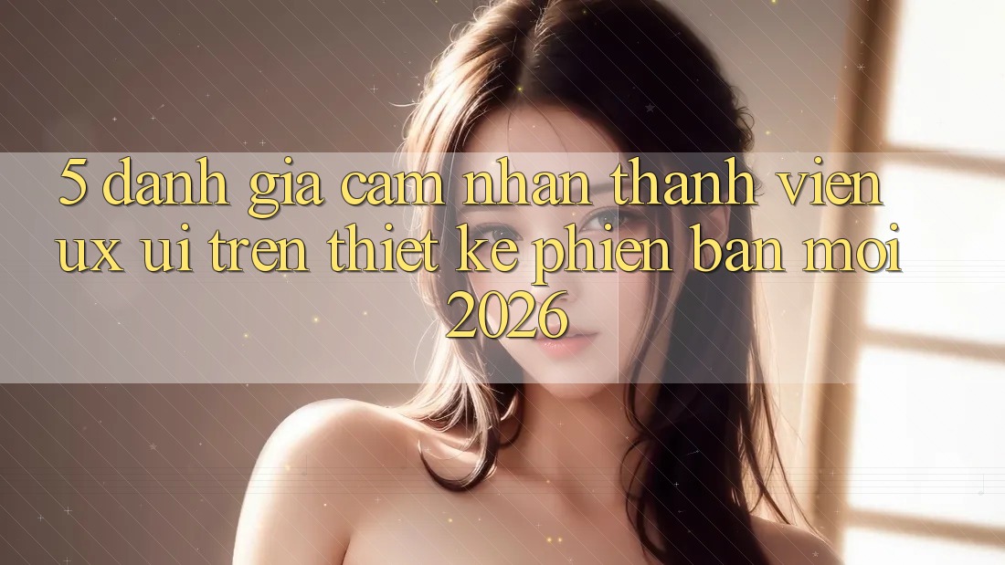 5. Đánh Giá Cảm nhận Thành viên (UX/UI) Trên Thiết kế Phiên bản mới 2026