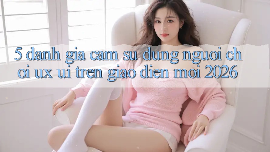 5. Đánh Giá Cảm sử dụng Người chơi (UX/UI) Trên Giao Diện Mới 2026