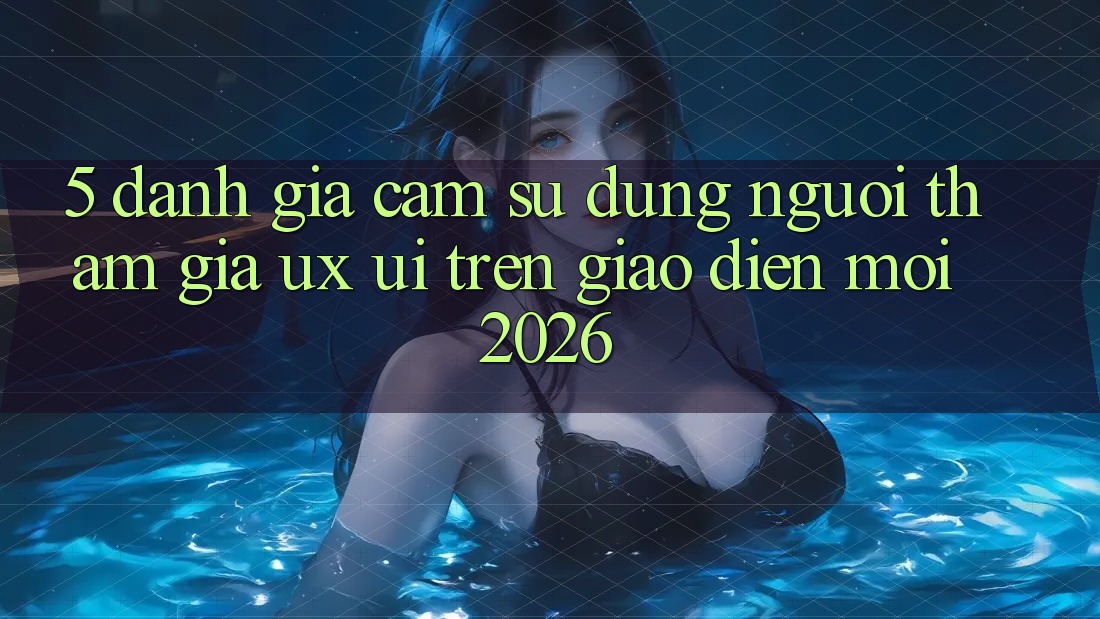 5. Đánh Giá Cảm sử dụng Người tham gia (UX/UI) Trên Giao Diện Mới 2026