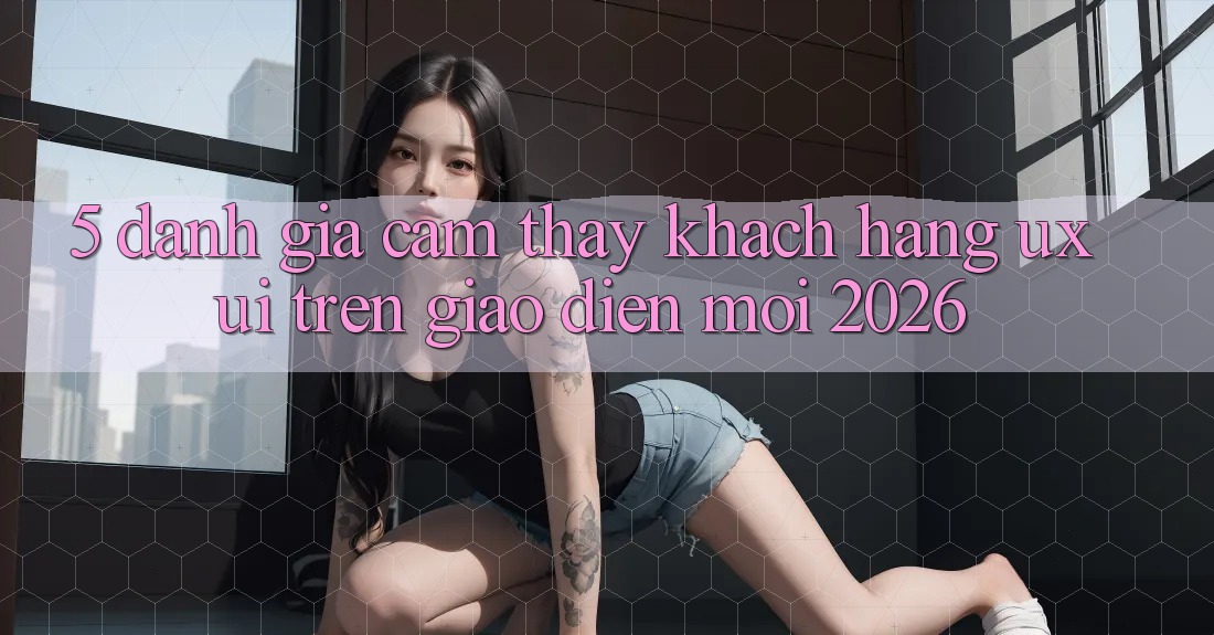 5. Đánh Giá Cảm thấy Khách hàng (UX/UI) Trên Giao Diện Mới 2026