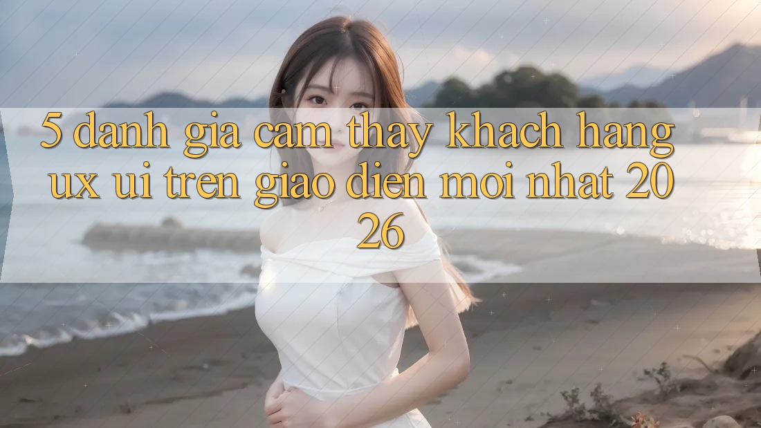 5. Đánh Giá Cảm thấy Khách hàng (UX/UI) Trên Giao Diện Mới nhất 2026