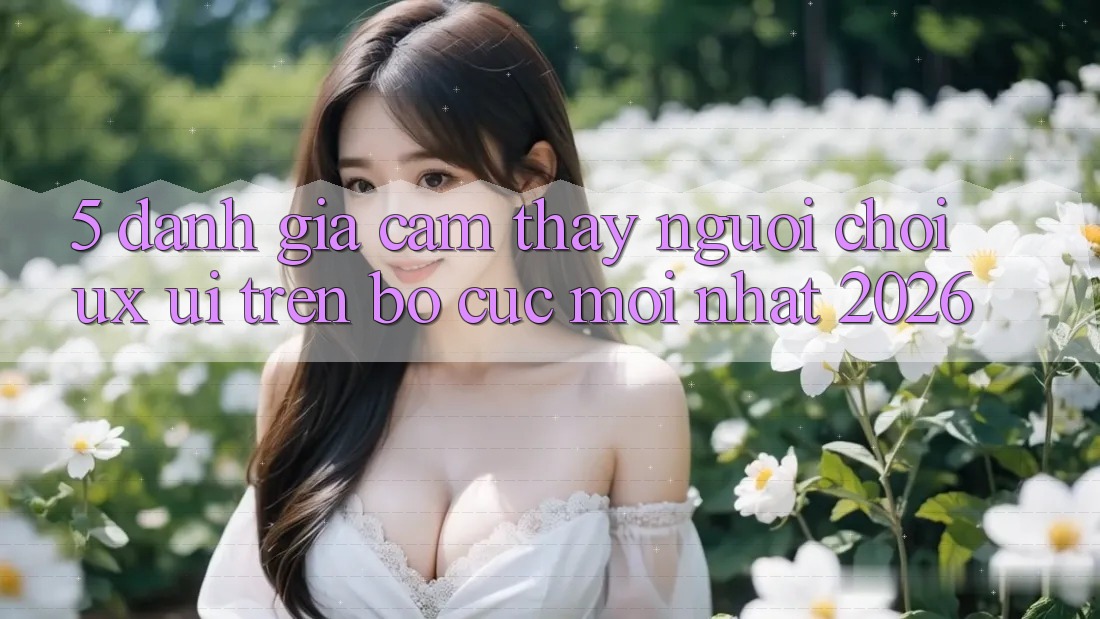5. Đánh Giá Cảm thấy Người chơi (UX/UI) Trên Bố cục Mới nhất 2026