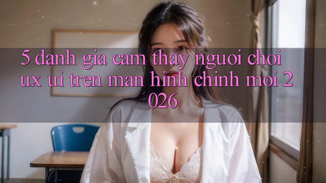5. Đánh Giá Cảm thấy Người chơi (UX/UI) Trên Màn hình chính Mới 2026