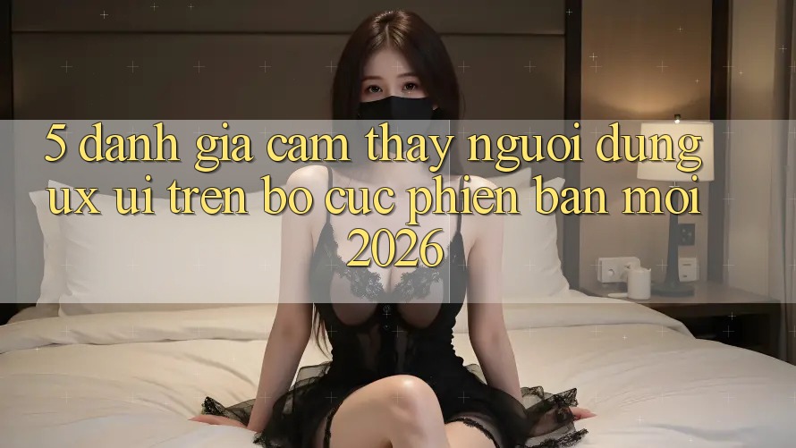 5. Đánh Giá Cảm thấy Người Dùng (UX/UI) Trên Bố cục Phiên bản mới 2026