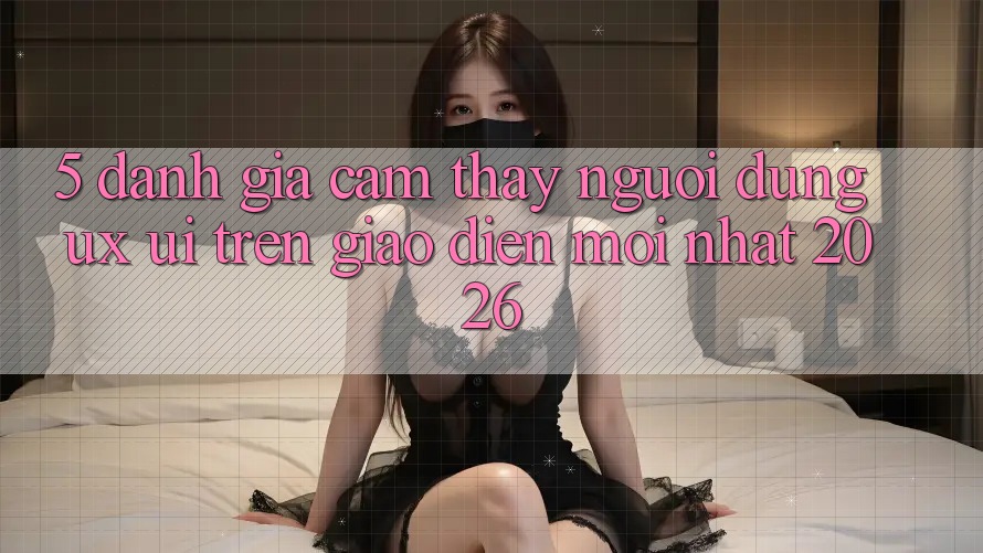 5. Đánh Giá Cảm thấy Người Dùng (UX/UI) Trên Giao Diện Mới nhất 2026