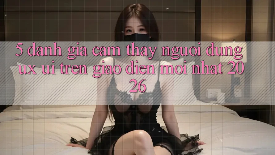 5. Đánh Giá Cảm thấy Người Dùng (UX/UI) Trên Giao Diện Mới nhất 2026