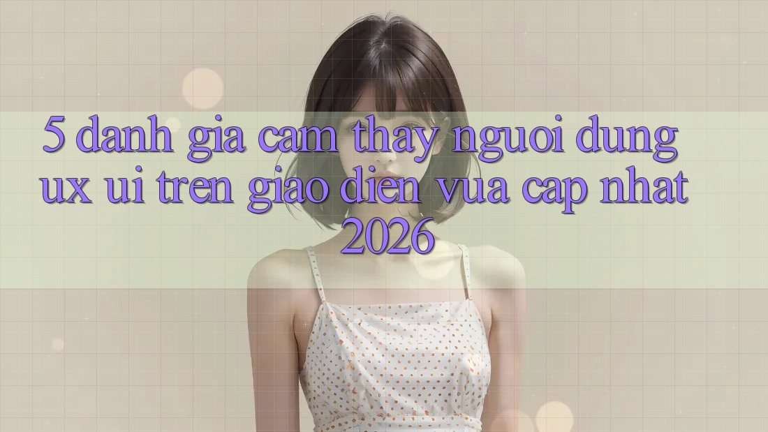 5. Đánh Giá Cảm thấy Người Dùng (UX/UI) Trên Giao Diện Vừa cập nhật 2026