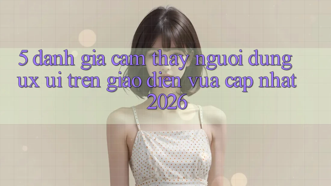 5. Đánh Giá Cảm thấy Người dùng (UX/UI) Trên Giao Diện Vừa cập nhật 2026
