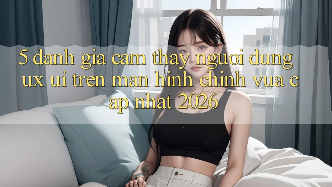 5. Đánh Giá Cảm thấy Người Dùng (UX/UI) Trên Màn hình chính Vừa cập nhật 2026