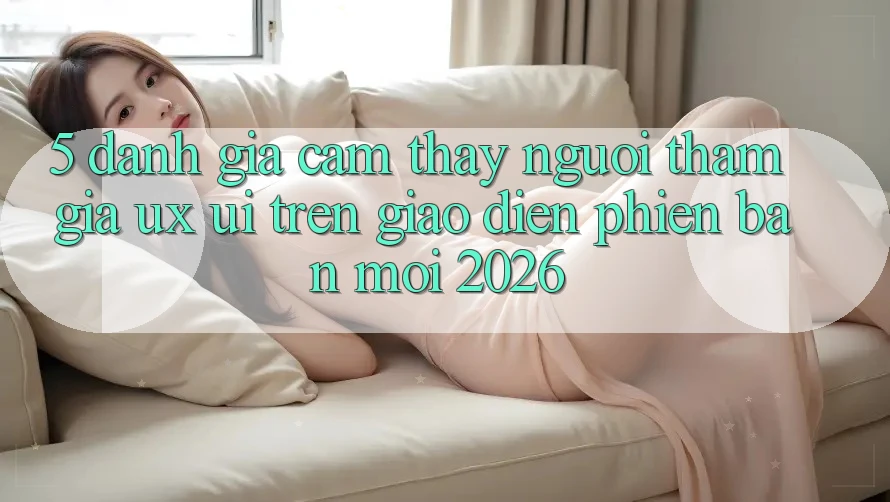 5. Đánh Giá Cảm thấy Người tham gia (UX/UI) Trên Giao Diện Phiên bản mới 2026