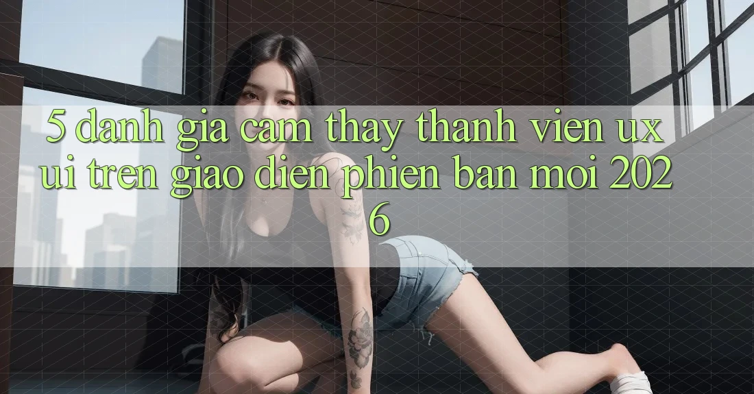 5. Đánh Giá Cảm thấy Thành viên (UX/UI) Trên Giao Diện Phiên bản mới 2026