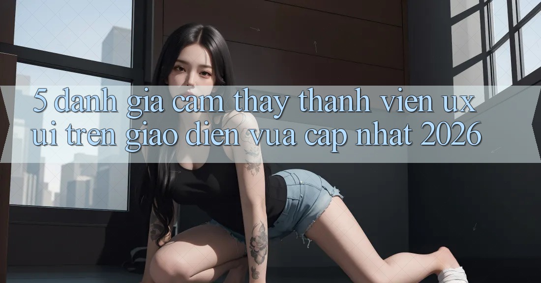 5. Đánh Giá Cảm thấy Thành viên (UX/UI) Trên Giao Diện Vừa cập nhật 2026