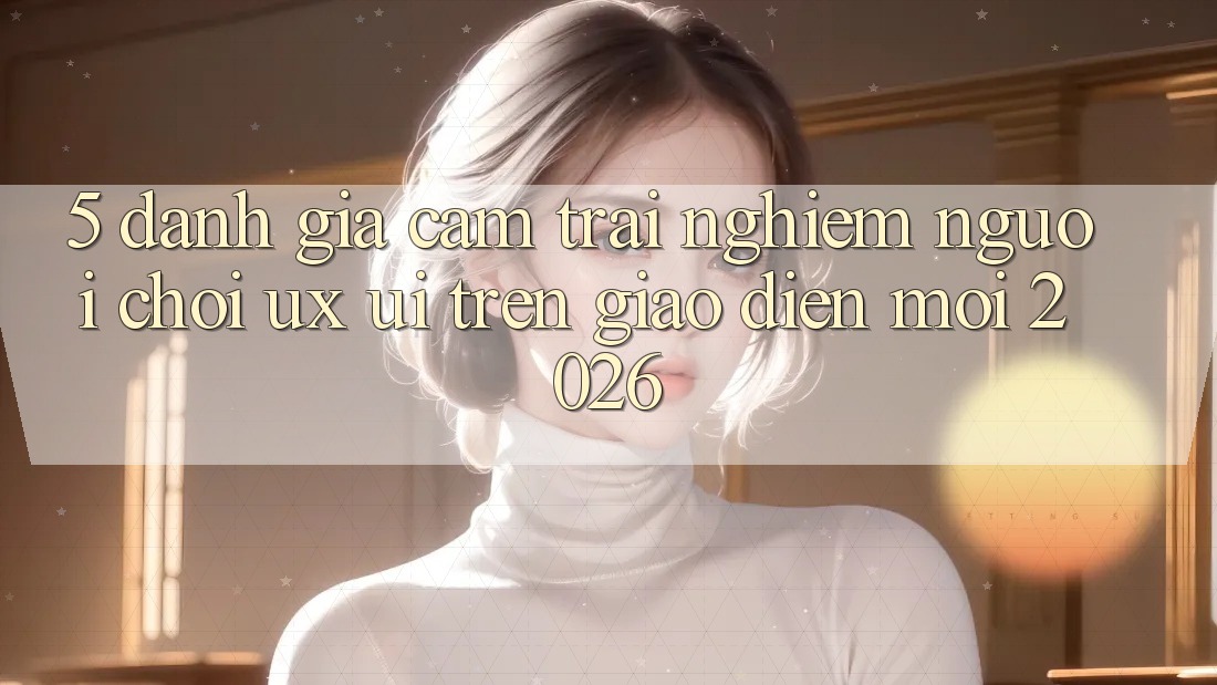 5. Đánh Giá Cảm trải nghiệm Người chơi (UX/UI) Trên Giao Diện Mới 2026