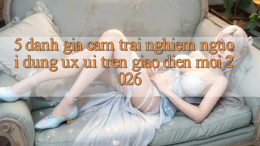 5. Đánh Giá Cảm trải nghiệm Người Dùng (UX/UI) Trên Giao diện Mới 2026
