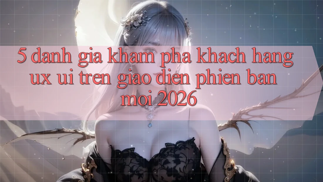 5. Đánh Giá Khám phá Khách hàng (UX/UI) Trên Giao Diện Phiên bản mới 2026