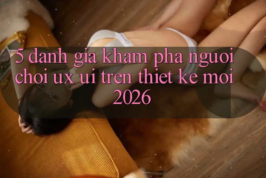 5. Đánh Giá Khám phá Người chơi (UX/UI) Trên Thiết kế Mới 2026