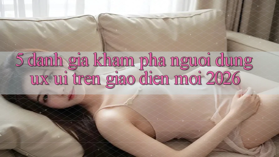 5. Đánh Giá Khám phá Người Dùng (UX/UI) Trên Giao Diện Mới 2026