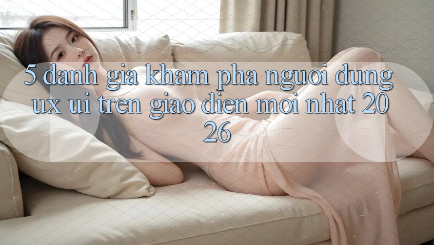 5. Đánh Giá Khám phá Người Dùng (UX/UI) Trên Giao Diện Mới nhất 2026