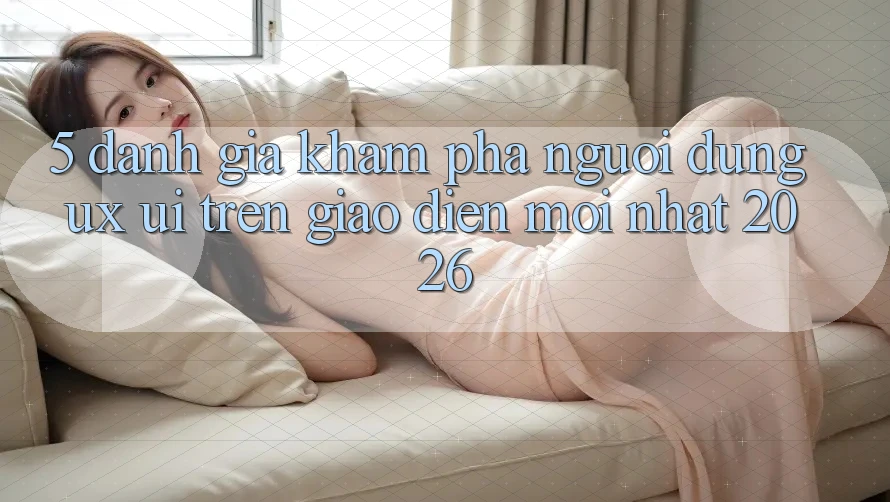 5. Đánh Giá Khám phá Người Dùng (UX/UI) Trên Giao Diện Mới nhất 2026