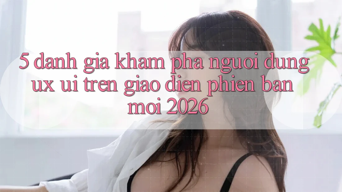 5. Đánh Giá Khám phá Người Dùng (UX/UI) Trên Giao Diện Phiên bản mới 2026