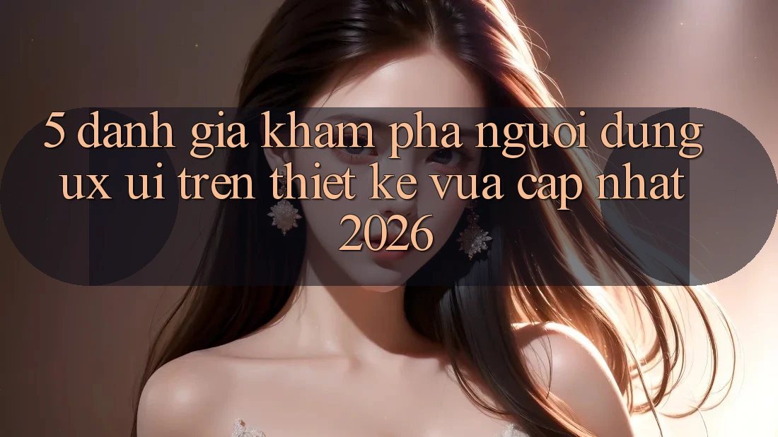 5. Đánh Giá Khám phá Người Dùng (UX/UI) Trên Thiết kế Vừa cập nhật 2026