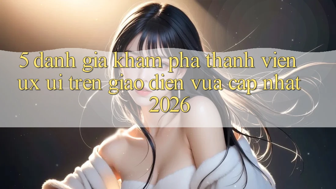 5. Đánh Giá Khám phá Thành viên (UX/UI) Trên Giao Diện Vừa cập nhật 2026