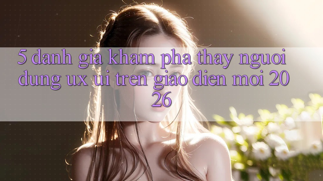 5. Đánh Giá Khám phá thấy Người Dùng (UX/UI) Trên Giao diện Mới 2026