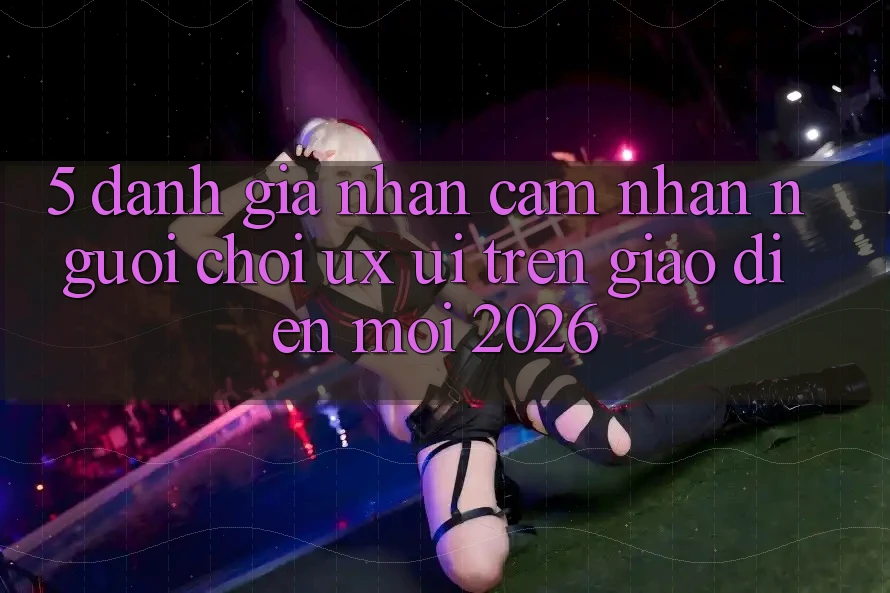 5. Đánh Giá Nhận cảm nhận Người chơi (UX/UI) Trên Giao diện Mới 2026