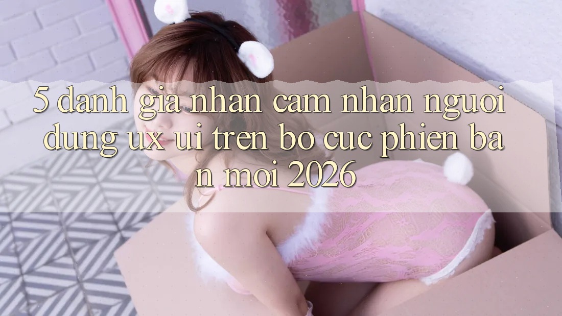 5. Đánh Giá Nhận cảm nhận Người Dùng (UX/UI) Trên Bố cục Phiên bản mới 2026