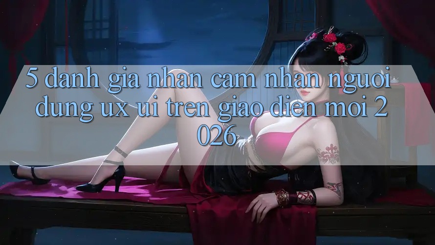 5. Đánh Giá Nhận cảm nhận Người Dùng (UX/UI) Trên Giao Diện Mới 2026