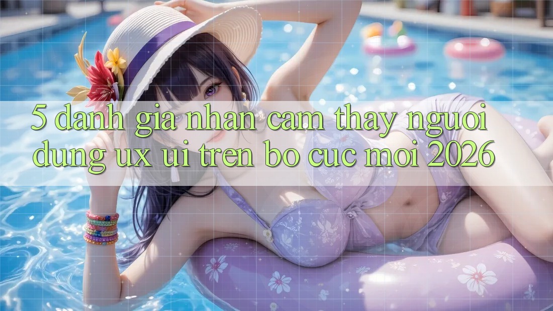 5. Đánh Giá Nhận cảm thấy Người Dùng (UX/UI) Trên Bố cục Mới 2026