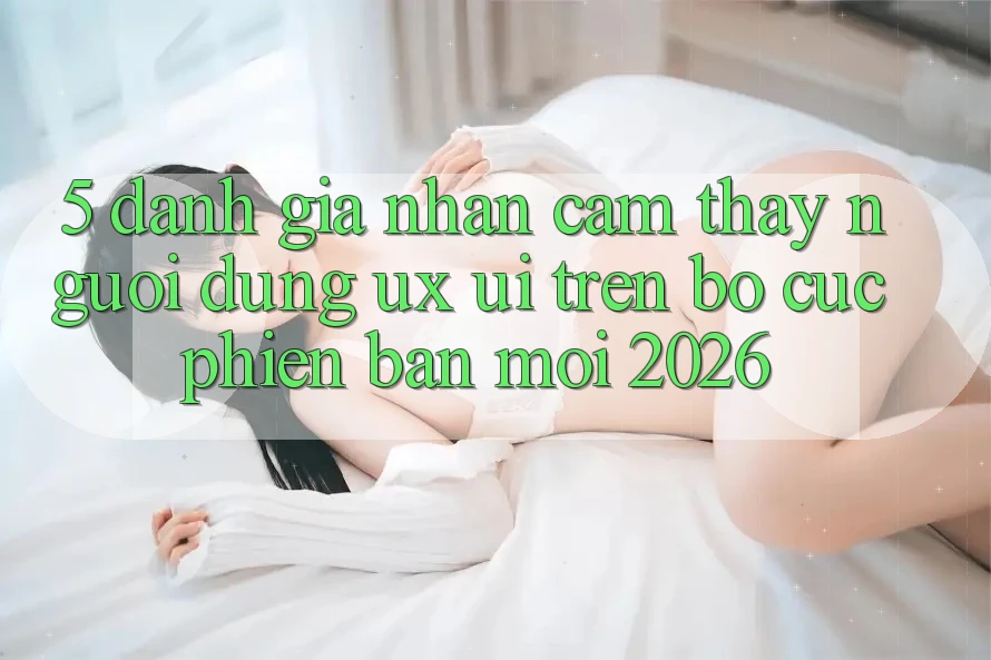 5. Đánh Giá Nhận cảm thấy Người Dùng (UX/UI) Trên Bố cục Phiên bản mới 2026