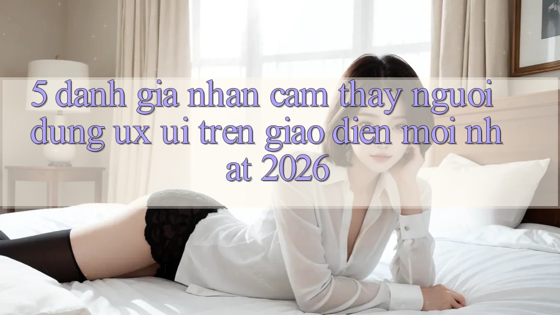 5. Đánh Giá Nhận cảm thấy Người Dùng (UX/UI) Trên Giao Diện Mới nhất 2026