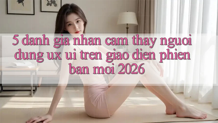 5. Đánh Giá Nhận cảm thấy Người Dùng (UX/UI) Trên Giao Diện Phiên bản mới 2026